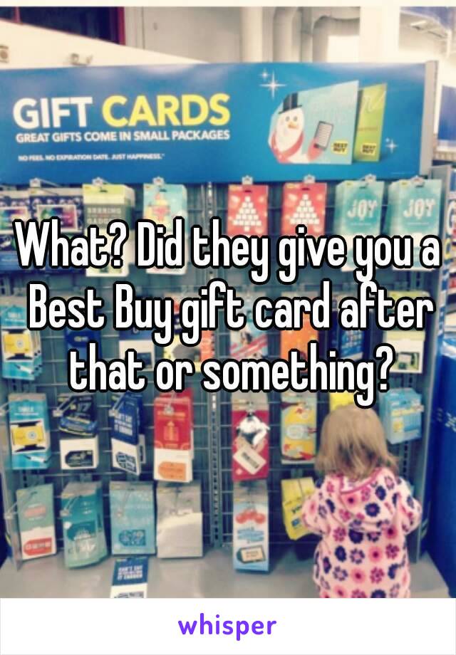 What? Did they give you a Best Buy gift card after that or something?