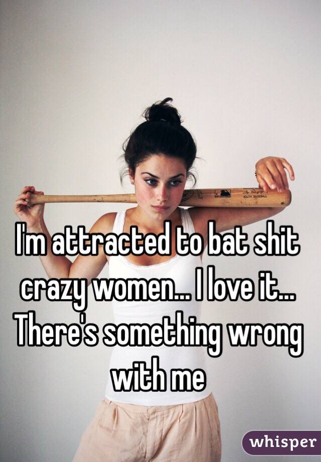I'm attracted to bat shit crazy women... I love it... There's something wrong with me