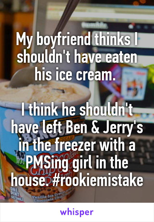 My boyfriend thinks I shouldn't have eaten his ice cream. 

I think he shouldn't have left Ben & Jerry's in the freezer with a PMSing girl in the house. #rookiemistake