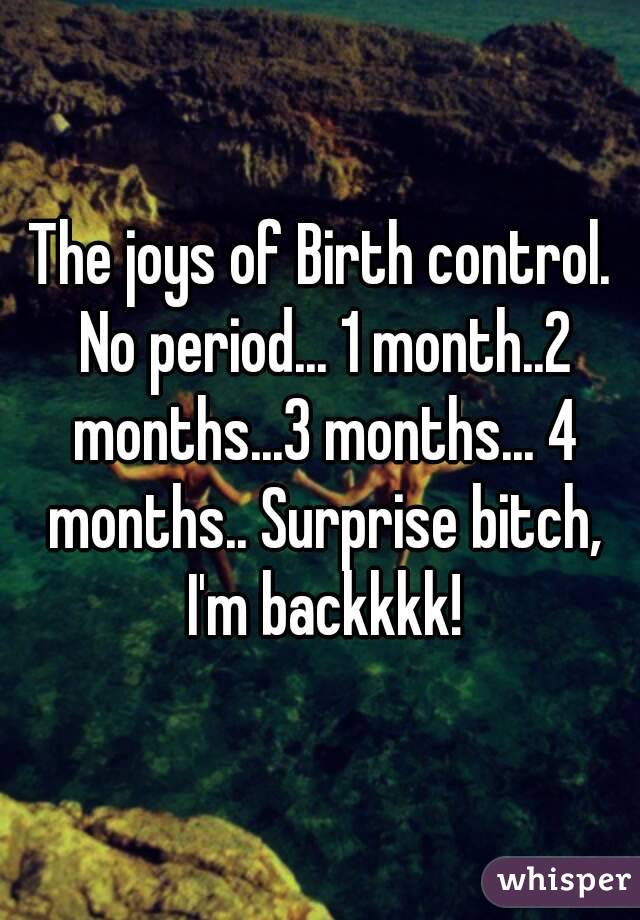 The joys of Birth control. No period... 1 month..2 months...3 months... 4 months.. Surprise bitch, I'm backkkk!