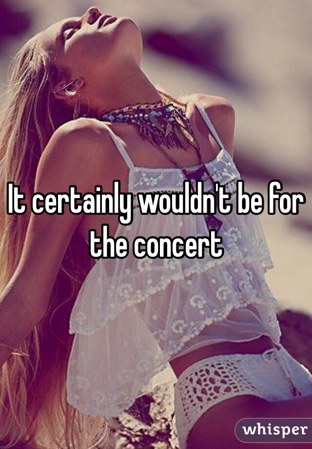 It certainly wouldn't be for the concert 