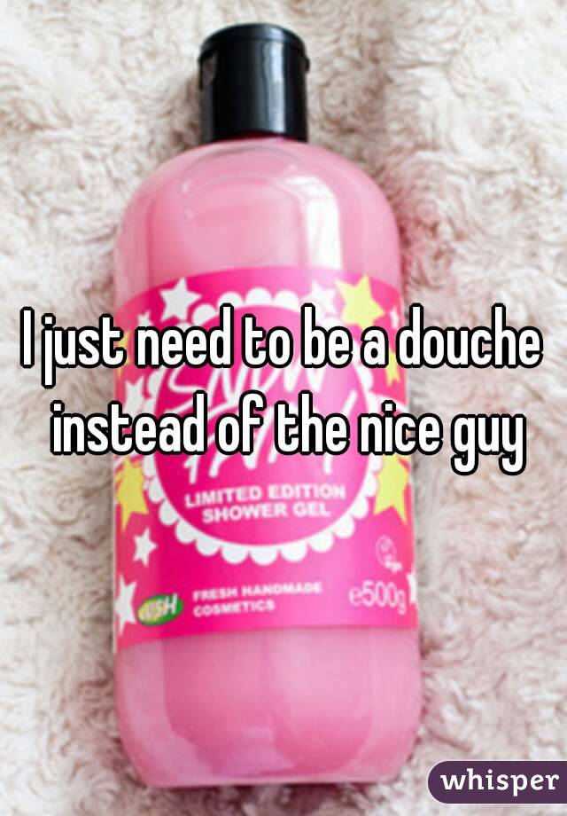 I just need to be a douche instead of the nice guy