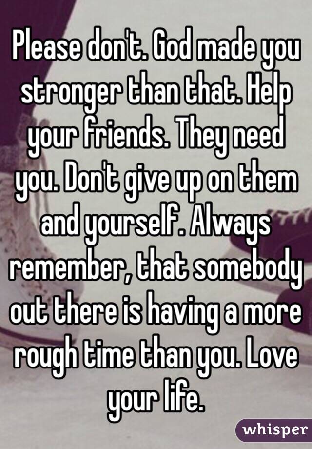 Please don't. God made you stronger than that. Help your friends. They need you. Don't give up on them and yourself. Always remember, that somebody out there is having a more rough time than you. Love your life.