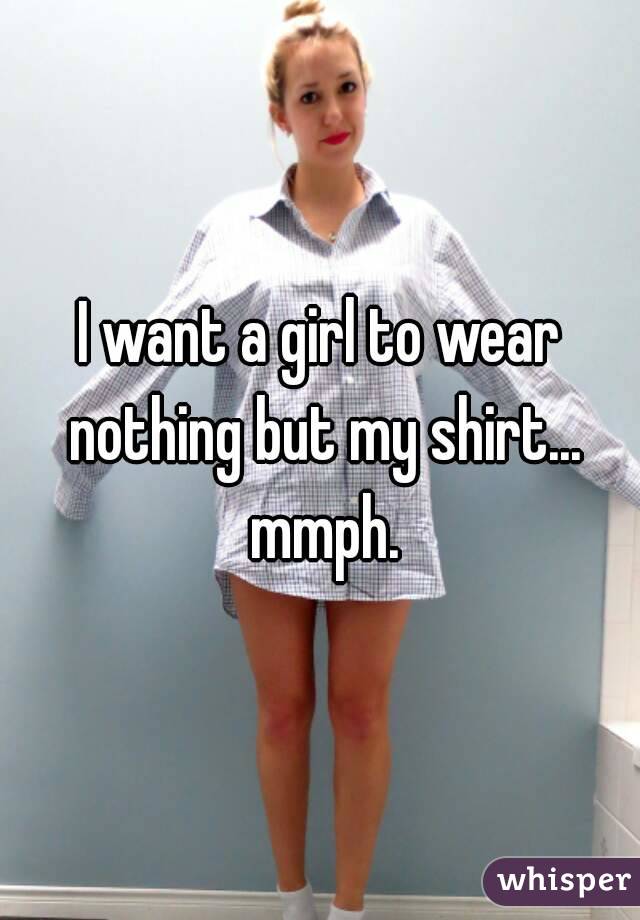 I want a girl to wear nothing but my shirt... mmph.