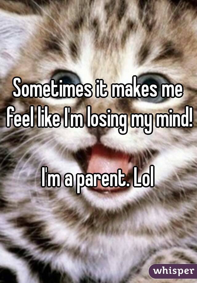 Sometimes it makes me feel like I'm losing my mind! 
I'm a parent. Lol