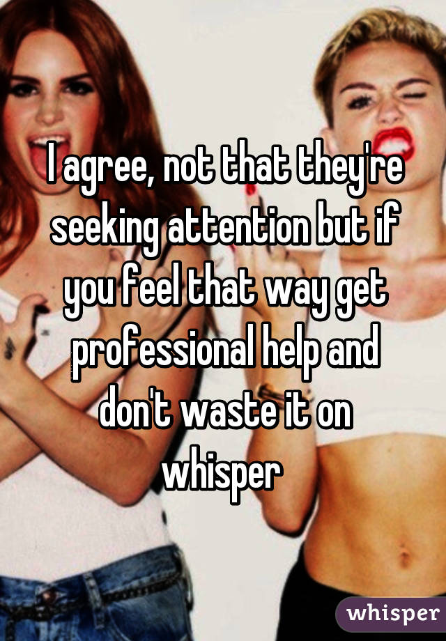 I agree, not that they're seeking attention but if you feel that way get professional help and don't waste it on whisper 