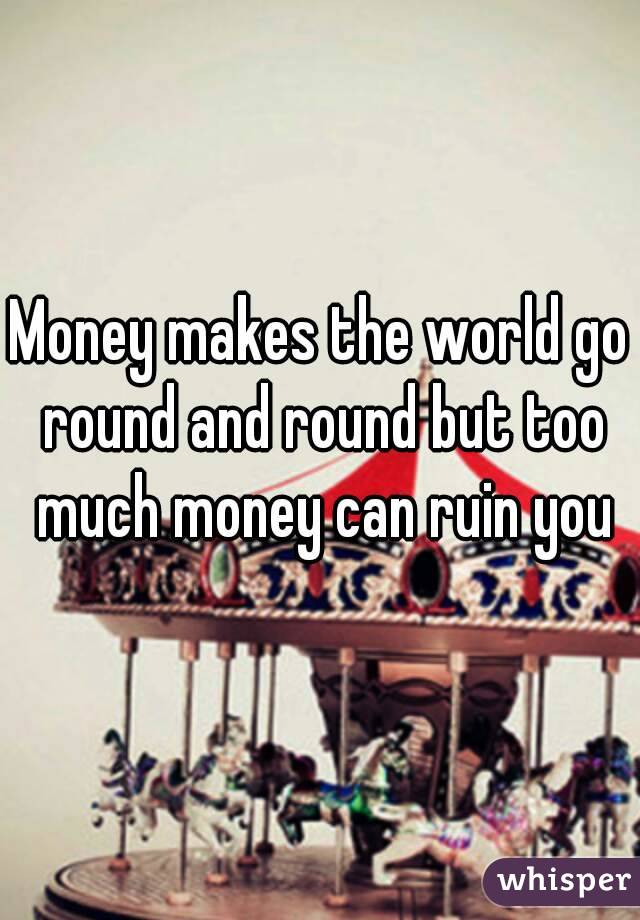 Money makes the world go round and round but too much money can ruin you