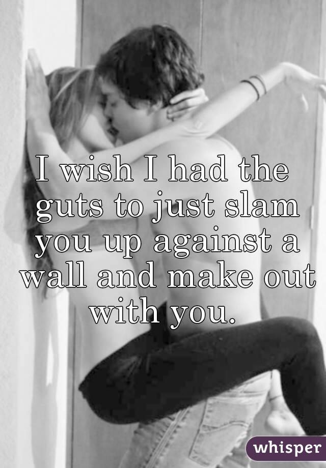 I wish I had the guts to just slam you up against a wall and make out with you. 