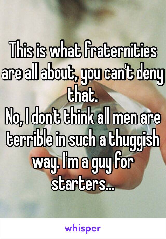 This is what fraternities are all about, you can't deny that.
No, I don't think all men are terrible in such a thuggish way. I'm a guy for starters...