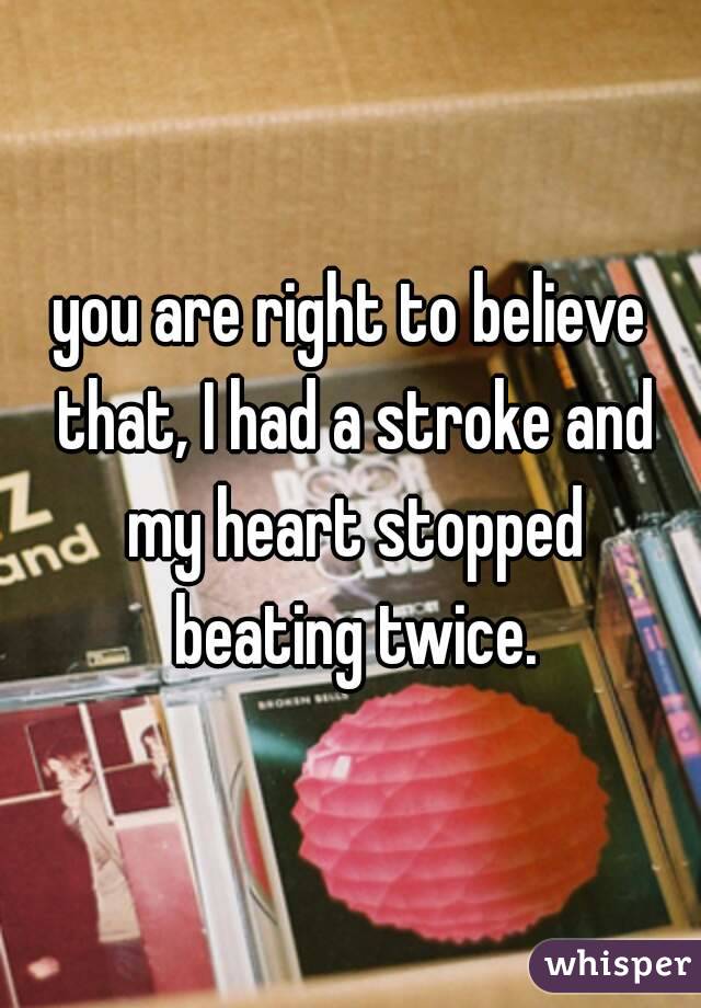 you are right to believe that, I had a stroke and my heart stopped beating twice.