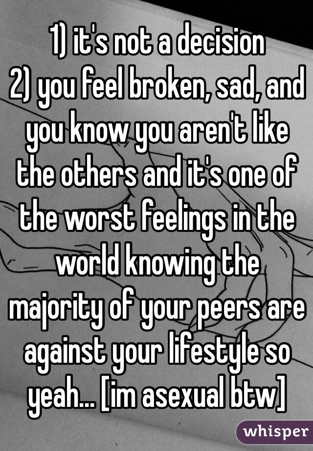 1) it's not a decision
2) you feel broken, sad, and you know you aren't like the others and it's one of the worst feelings in the world knowing the majority of your peers are against your lifestyle so yeah... [im asexual btw]