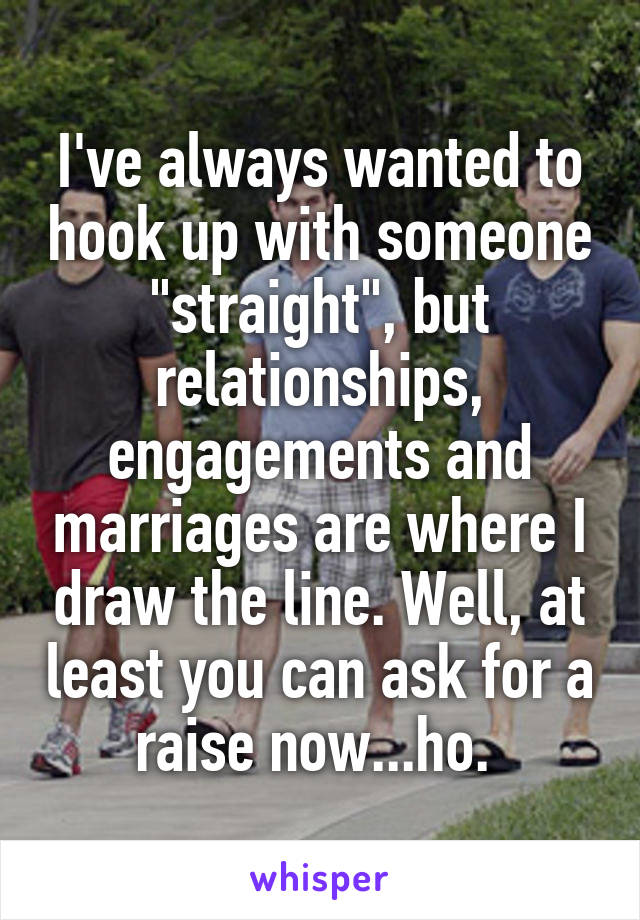 I've always wanted to hook up with someone "straight", but relationships, engagements and marriages are where I draw the line. Well, at least you can ask for a raise now...ho. 