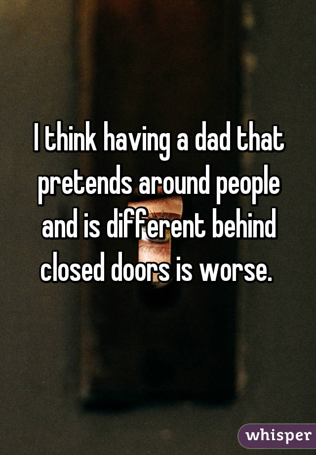 I think having a dad that pretends around people and is different behind closed doors is worse. 
