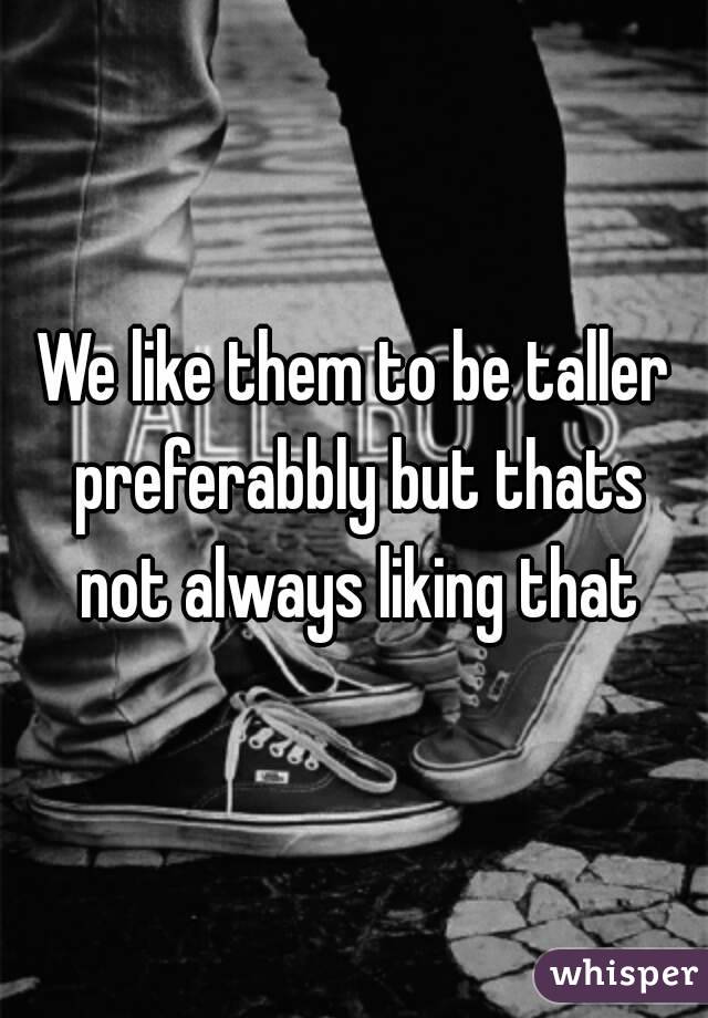 We like them to be taller preferabbly but thats not always liking that