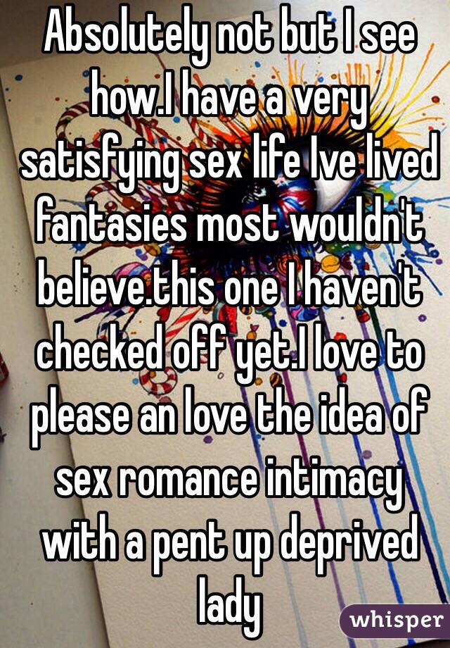 Absolutely not but I see how.I have a very satisfying sex life Ive lived fantasies most wouldn't believe.this one I haven't checked off yet.I love to please an love the idea of  sex romance intimacy with a pent up deprived lady 
