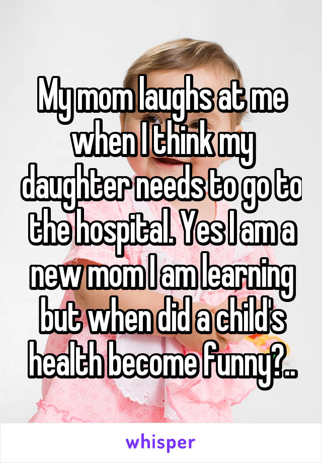 My mom laughs at me when I think my daughter needs to go to the hospital. Yes I am a new mom I am learning but when did a child's health become funny?..