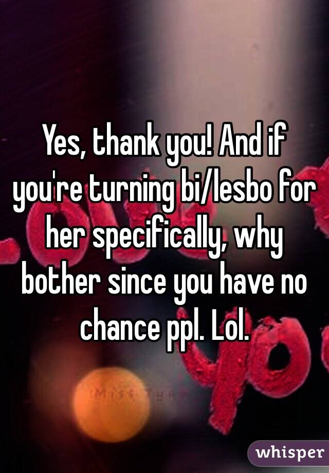 Yes, thank you! And if you're turning bi/lesbo for her specifically, why bother since you have no chance ppl. Lol. 