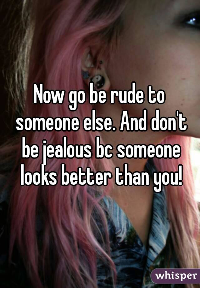 Now go be rude to someone else. And don't be jealous bc someone looks better than you!