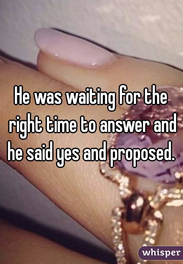 He was waiting for the right time to answer and he said yes and proposed. 
