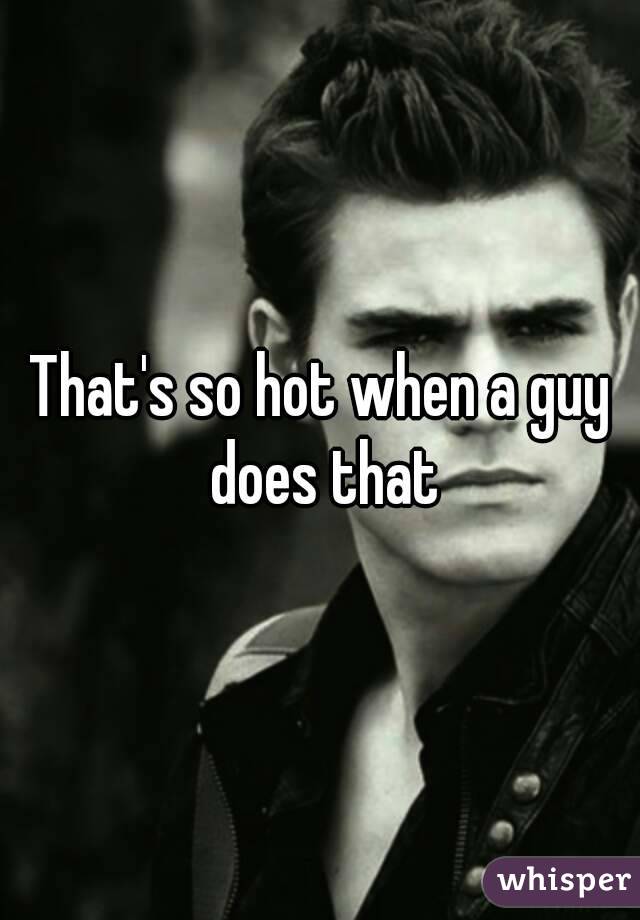 That's so hot when a guy does that