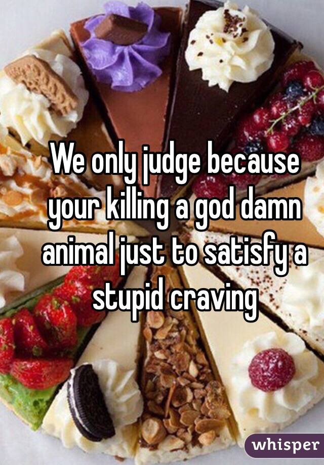 We only judge because your killing a god damn animal just to satisfy a stupid craving
