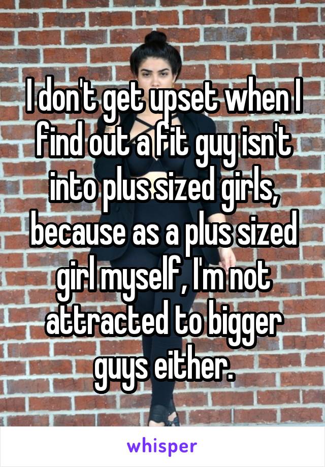 I don't get upset when I find out a fit guy isn't into plus sized girls, because as a plus sized girl myself, I'm not attracted to bigger guys either.