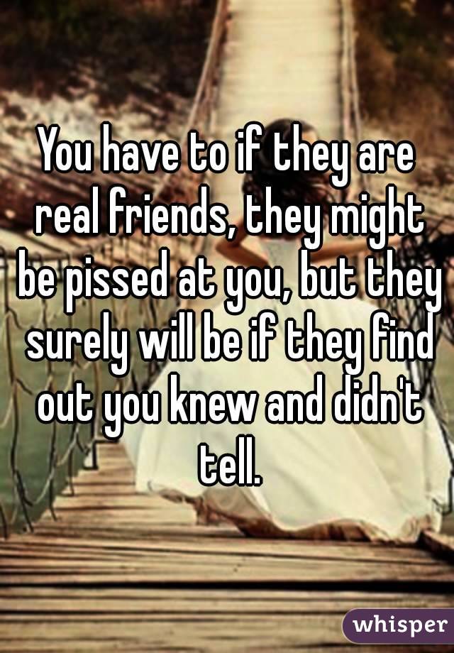 You have to if they are real friends, they might be pissed at you, but they surely will be if they find out you knew and didn't tell.