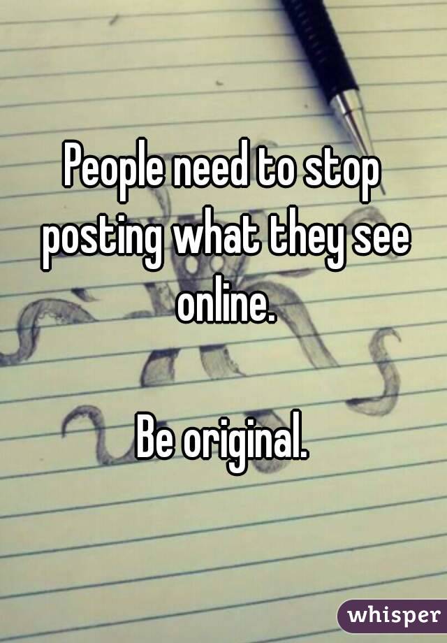 People need to stop posting what they see online.

Be original.