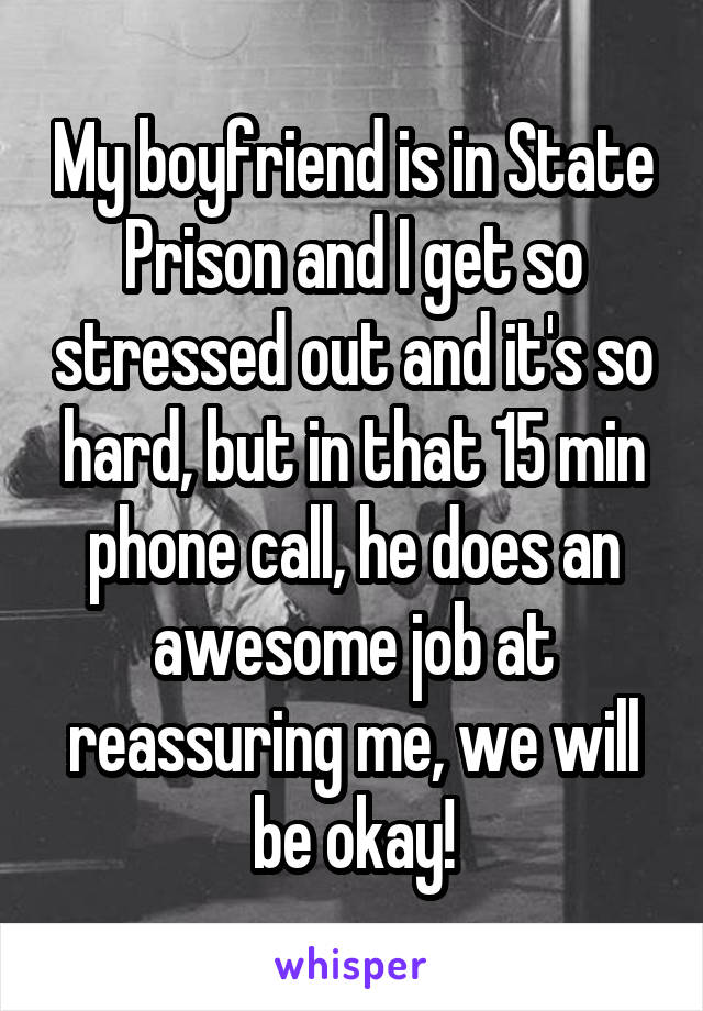 My boyfriend is in State Prison and I get so stressed out and it's so hard, but in that 15 min phone call, he does an awesome job at reassuring me, we will be okay!