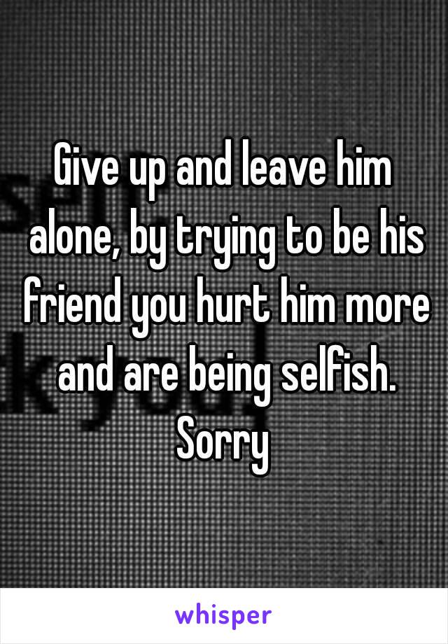 Give up and leave him alone, by trying to be his friend you hurt him more and are being selfish. Sorry 