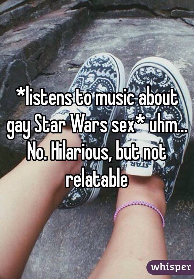 *listens to music about gay Star Wars sex* uhm... No. Hilarious, but not relatable