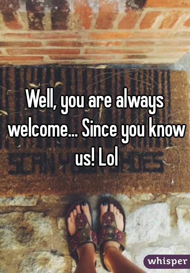 Well, you are always welcome... Since you know us! Lol