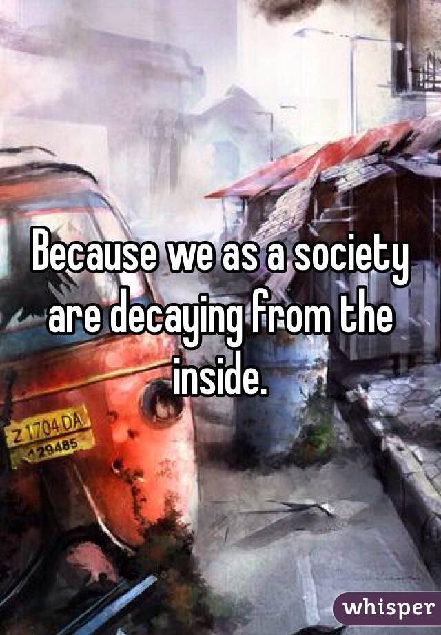 Because we as a society are decaying from the inside.