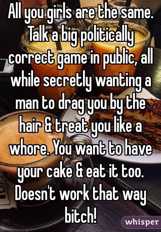 All you girls are the same. Talk a big politically correct game in public, all while secretly wanting a man to drag you by the hair & treat you like a whore. You want to have your cake & eat it too. Doesn't work that way bitch!