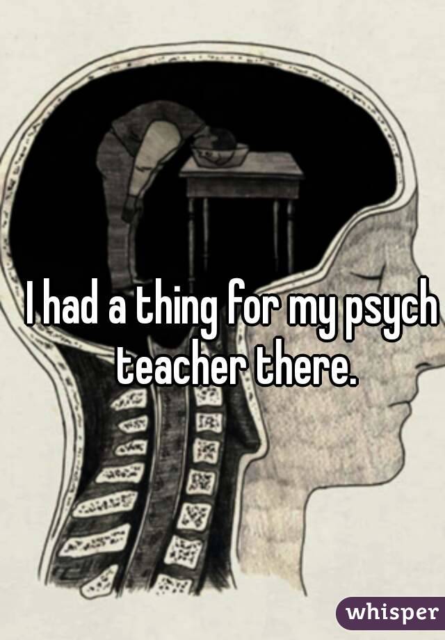 I had a thing for my psych teacher there.
