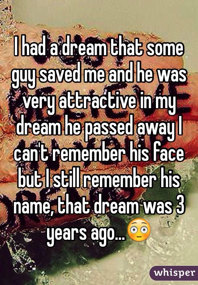 I had a dream that some guy saved me and he was very attractive in my dream he passed away I can't remember his face but I still remember his name, that dream was 3 years ago...😳