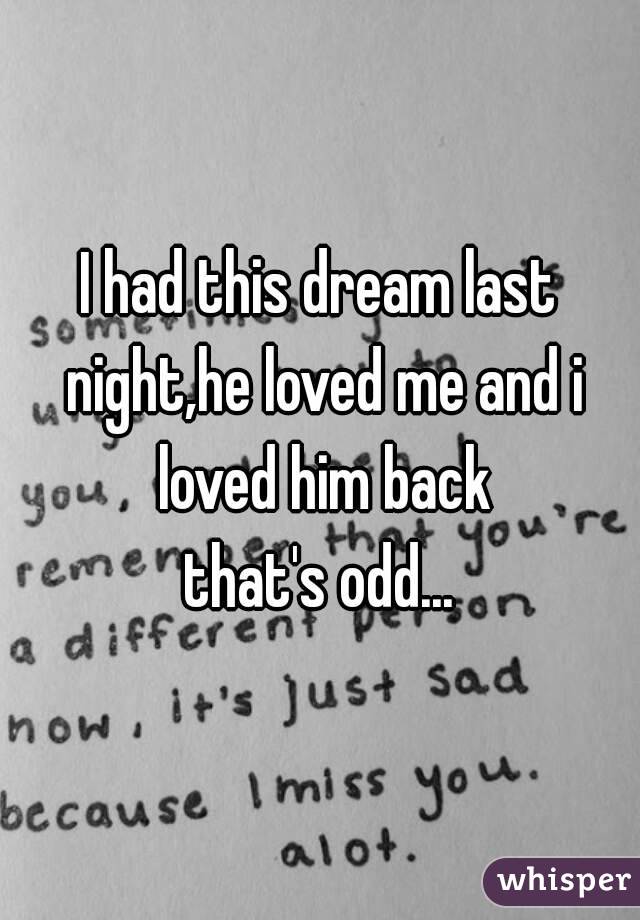 I had this dream last night,he loved me and i loved him back
that's odd...