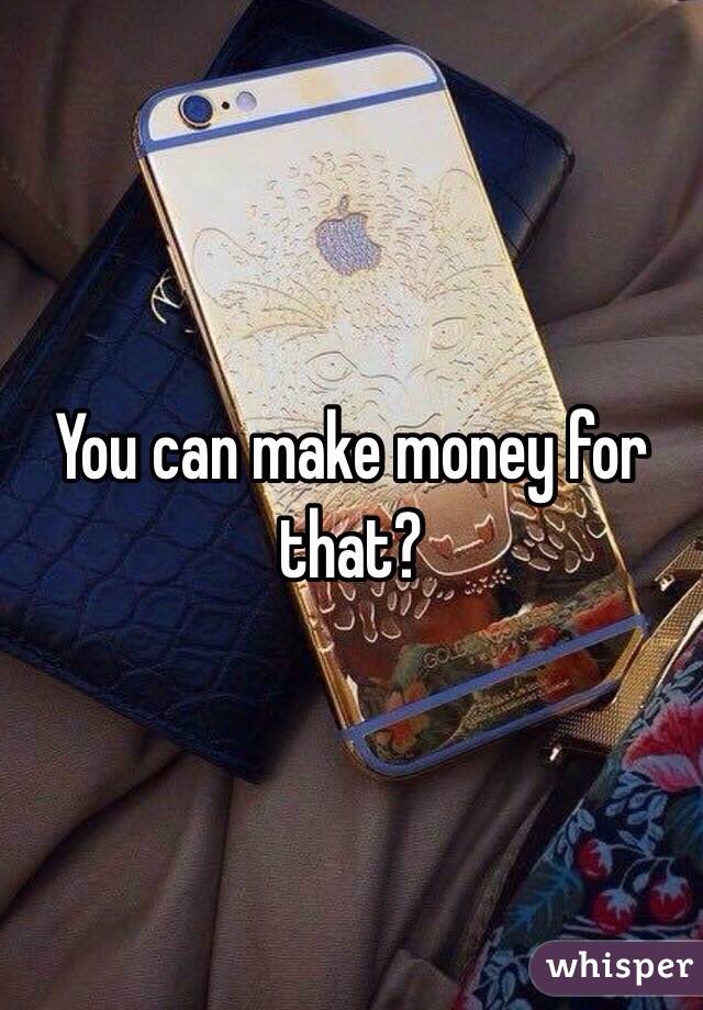 You can make money for that? 