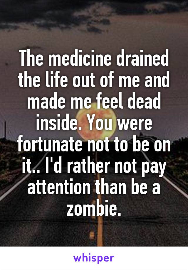 The medicine drained the life out of me and made me feel dead inside. You were fortunate not to be on it.. I'd rather not pay attention than be a zombie.