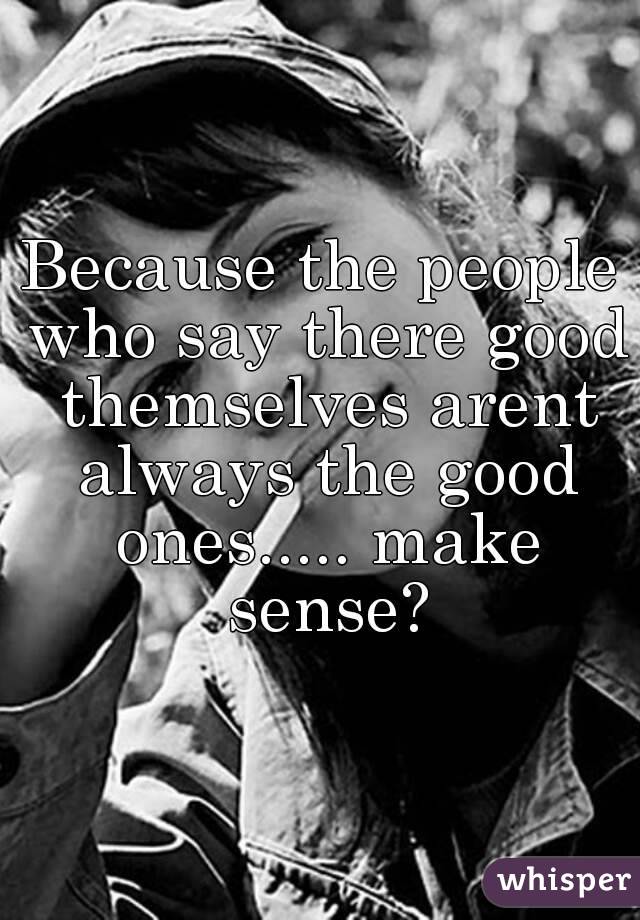 Because the people who say there good themselves arent always the good ones..... make sense?
