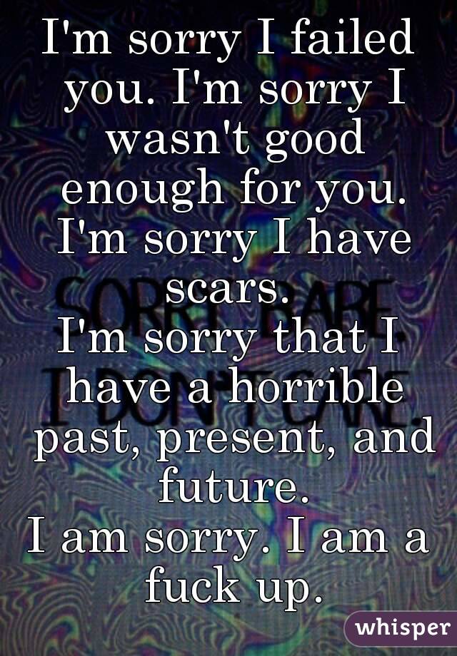I'm sorry I failed you. I'm sorry I wasn't good enough for you. I'm sorry I have scars. 
I'm sorry that I have a horrible past, present, and future.
I am sorry. I am a fuck up.
