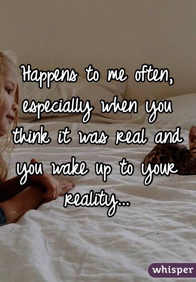 Happens to me often, especially when you think it was real and you wake up to your reality...