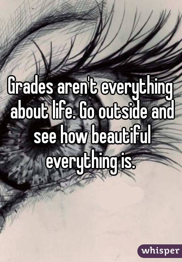 Grades aren't everything about life. Go outside and see how beautiful everything is. 