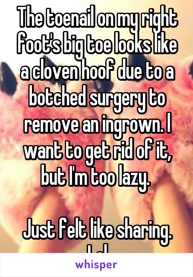 The toenail on my right foot's big toe looks like a cloven hoof due to a botched surgery to remove an ingrown. I want to get rid of it, but I'm too lazy. 

Just felt like sharing. Lol