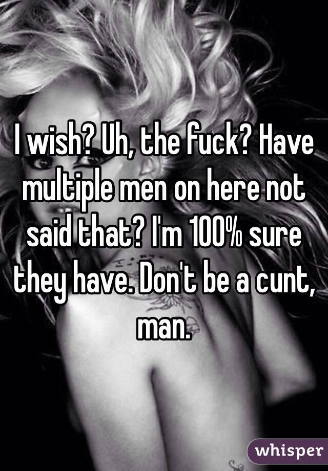 I wish? Uh, the fuck? Have multiple men on here not said that? I'm 100% sure they have. Don't be a cunt, man. 