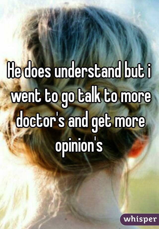 He does understand but i went to go talk to more doctor's and get more opinion's 