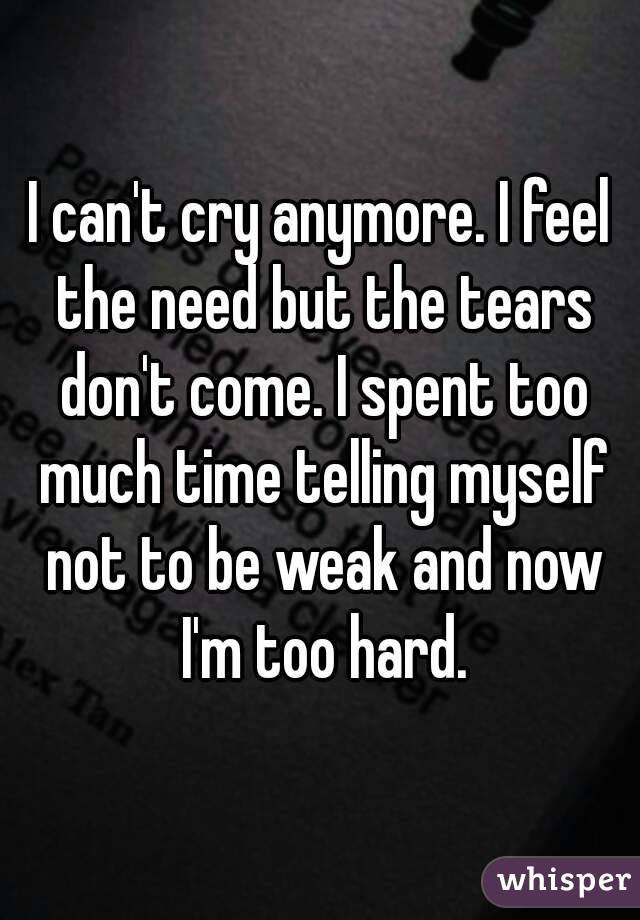 I can't cry anymore. I feel the need but the tears don't come. I spent too much time telling myself not to be weak and now I'm too hard.
