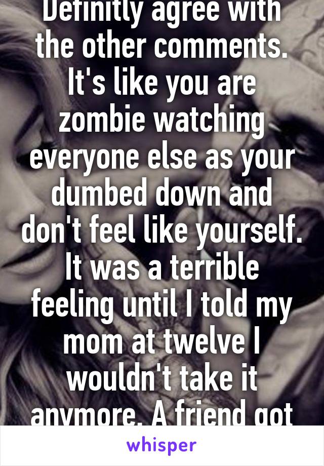 Definitly agree with the other comments. It's like you are zombie watching everyone else as your dumbed down and don't feel like yourself. It was a terrible feeling until I told my mom at twelve I wouldn't take it anymore. A friend got turrets from it.