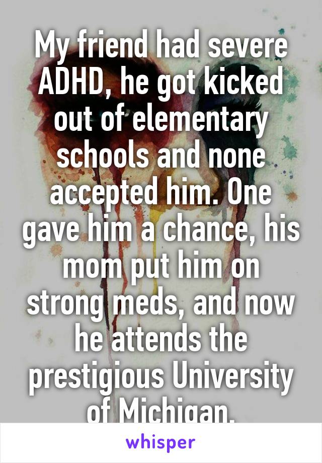 My friend had severe ADHD, he got kicked out of elementary schools and none accepted him. One gave him a chance, his mom put him on strong meds, and now he attends the prestigious University of Michigan.