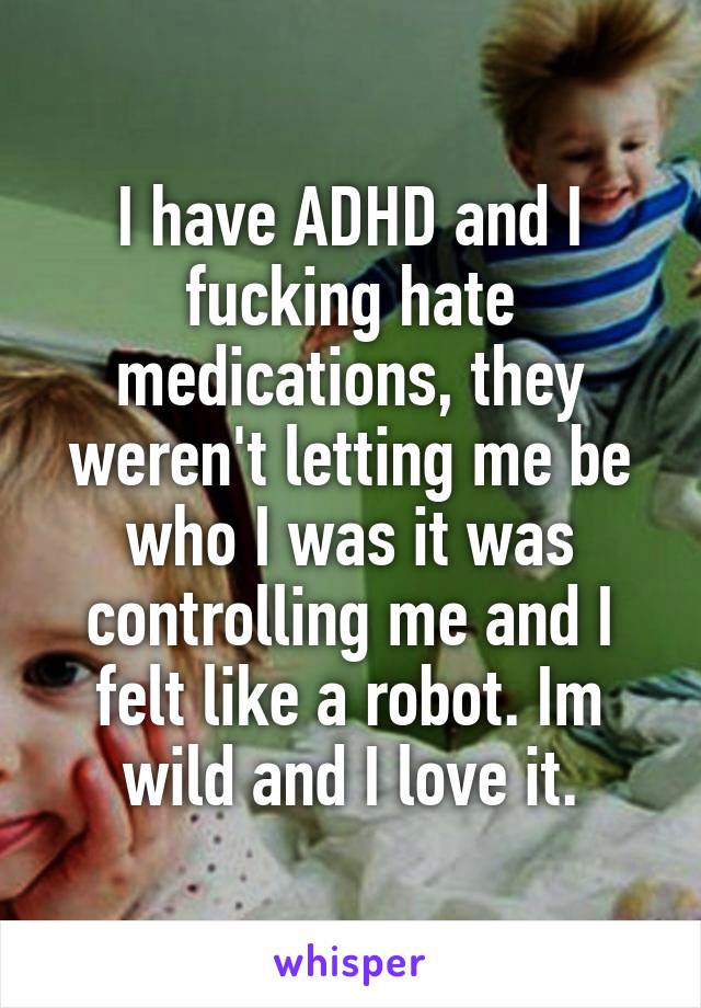 I have ADHD and I fucking hate medications, they weren't letting me be who I was it was controlling me and I felt like a robot. Im wild and I love it.